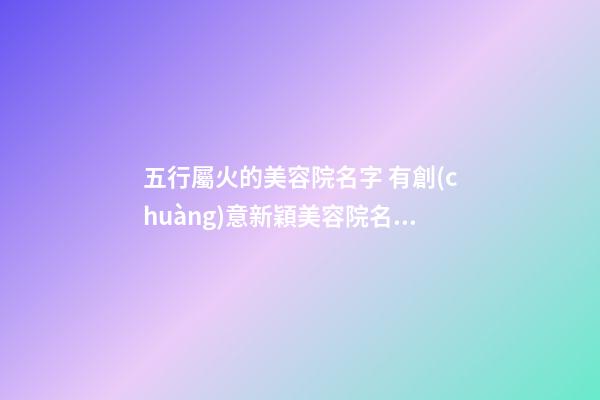 五行屬火的美容院名字 有創(chuàng)意新穎美容院名-名學(xué)網(wǎng)-第1張-店鋪起名-玄機(jī)派